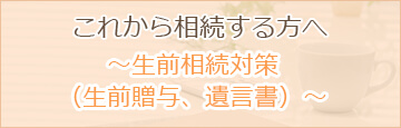 これから相続する方へ ～生前相続対策（生前贈与、遺言書）～