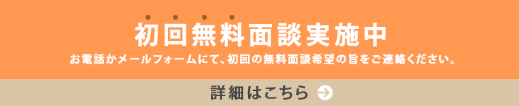 初回無料面談実施中 お電話かメールフォームにて、初回の無料面談希望の旨をご連絡ください。 詳細はこちら